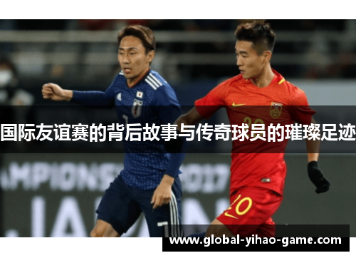 国际友谊赛的背后故事与传奇球员的璀璨足迹