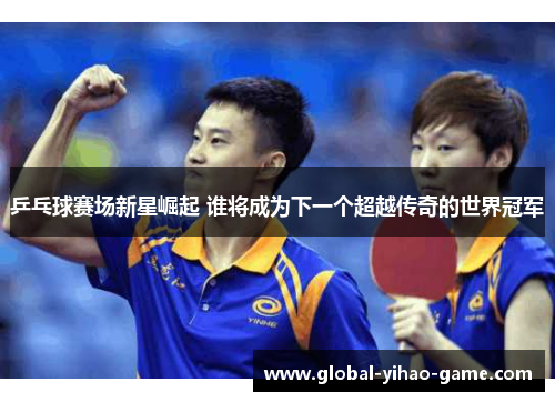 乒乓球赛场新星崛起 谁将成为下一个超越传奇的世界冠军