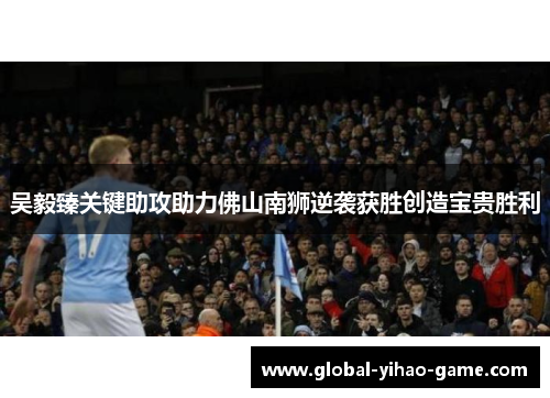 吴毅臻关键助攻助力佛山南狮逆袭获胜创造宝贵胜利