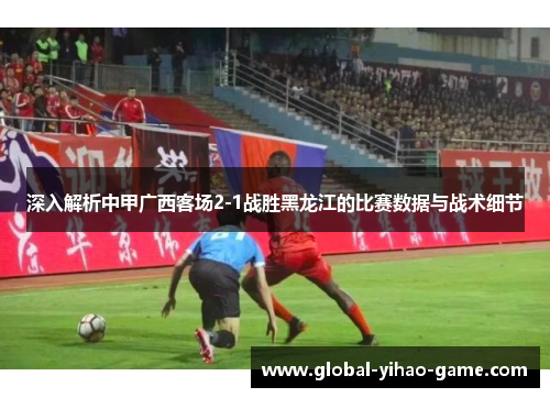 深入解析中甲广西客场2-1战胜黑龙江的比赛数据与战术细节