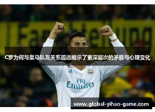 C罗为何与皇马队友关系疏远揭示了更深层次的矛盾与心理变化
