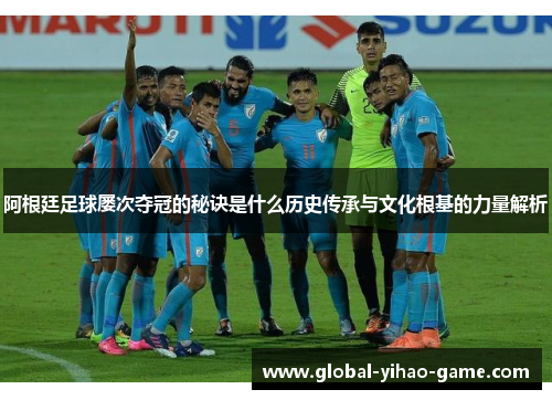 阿根廷足球屡次夺冠的秘诀是什么历史传承与文化根基的力量解析