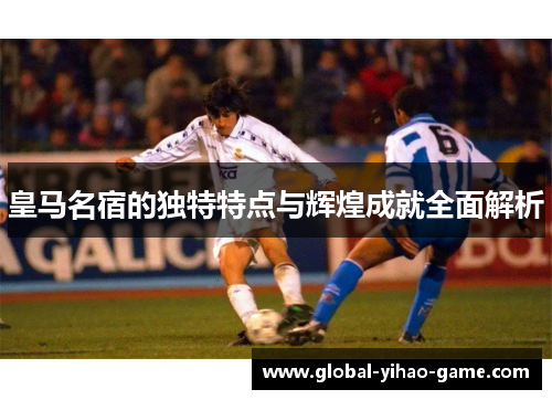 皇马名宿的独特特点与辉煌成就全面解析 皇马名宿的独特特点与辉煌成就全面解析