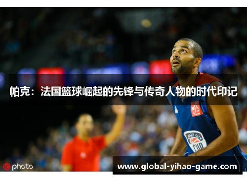 帕克：法国篮球崛起的先锋与传奇人物的时代印记
