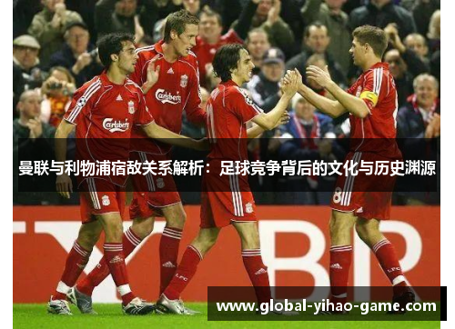 曼联与利物浦宿敌关系解析：足球竞争背后的文化与历史渊源