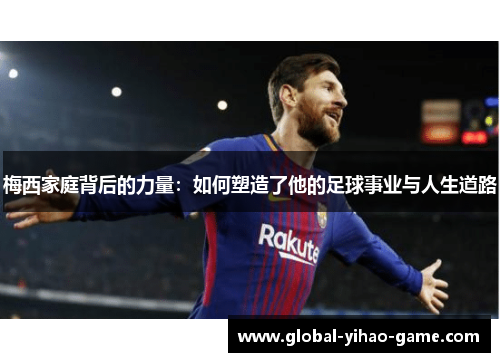 梅西家庭背后的力量：如何塑造了他的足球事业与人生道路