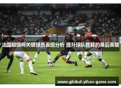 法国超级杯关键球员表现分析 提升球队胜算的幕后英雄