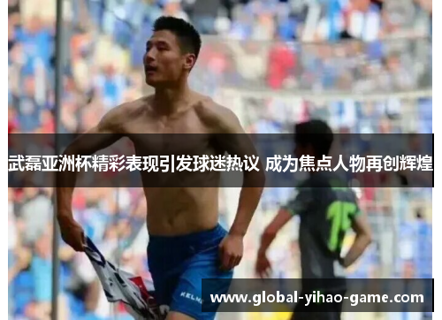 武磊亚洲杯精彩表现引发球迷热议 成为焦点人物再创辉煌