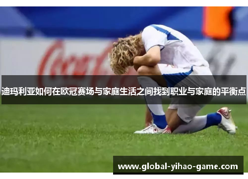 迪玛利亚如何在欧冠赛场与家庭生活之间找到职业与家庭的平衡点 迪玛利亚如何在欧冠赛场与家庭生活之间找到职业与家庭的平衡点