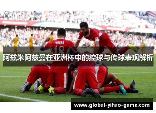 阿兹米阿兹曼在亚洲杯中的控球与传球表现解析