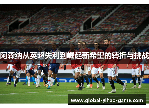 阿森纳从英超失利到崛起新希望的转折与挑战