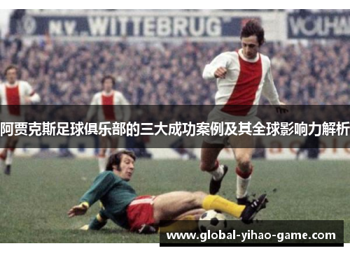 阿贾克斯足球俱乐部的三大成功案例及其全球影响力解析